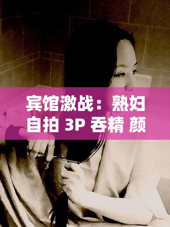 宾馆激战：熟妇自拍 3P 吞精 颜射大战