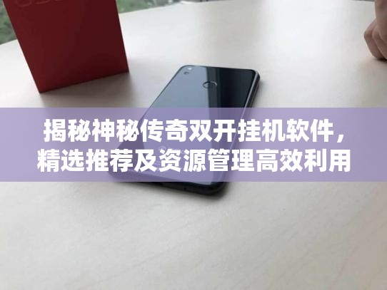 揭秘神秘传奇双开挂机软件，精选推荐及资源管理高效利用最大化价值图文教程