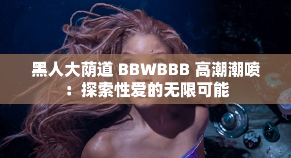 黑人大荫道 BBWBBB 高潮潮喷：探索性爱的无限可能