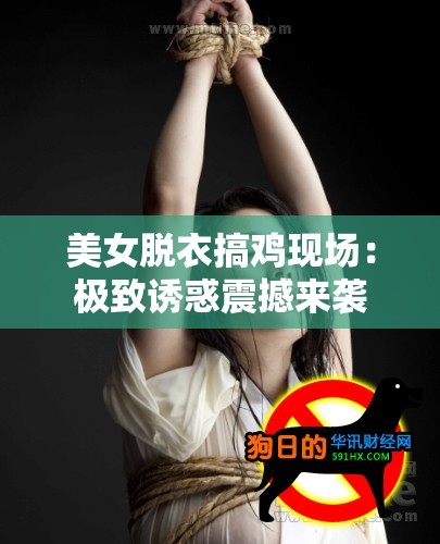 美女脱衣搞鸡现场：极致诱惑震撼来袭