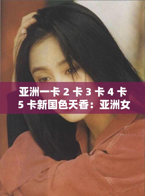 亚洲一卡 2 卡 3 卡 4 卡 5 卡新国色天香：亚洲女性的美丽与魅力