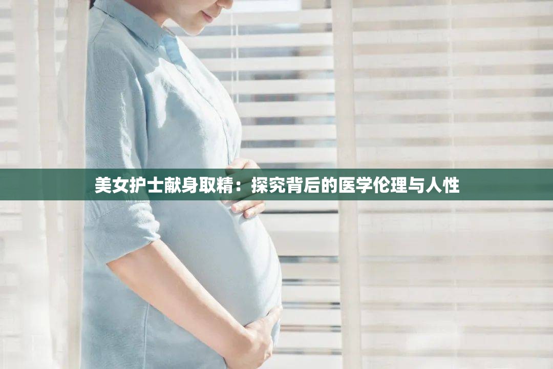 美女护士献身取精：探究背后的医学伦理与人性