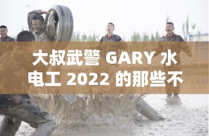 大叔武警 GARY 水电工 2022 的那些不为人知的故事