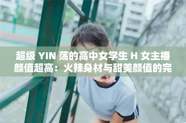 超级 YIN 荡的高中女学生 H 女主播颜值超高：火辣身材与甜美颜值的完美结合