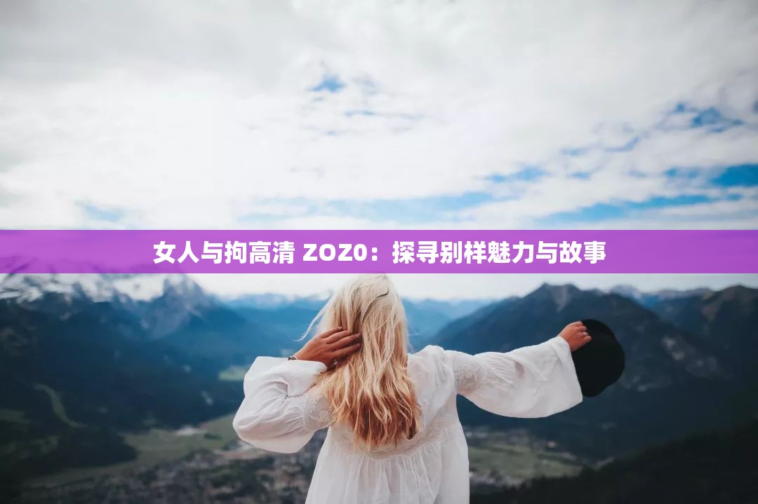 女人与拘高清 ZOZ0：探寻别样魅力与故事