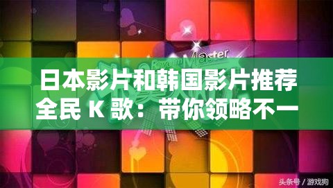 日本影片和韩国影片推荐全民 K 歌：带你领略不一样的音乐世界