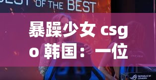 暴躁少女 csgo 韩国：一位极具个性的电竞女孩在韩国的故事