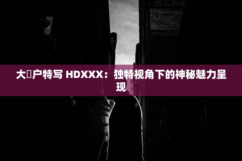 大隂户特写 HDXXX：独特视角下的神秘魅力呈现