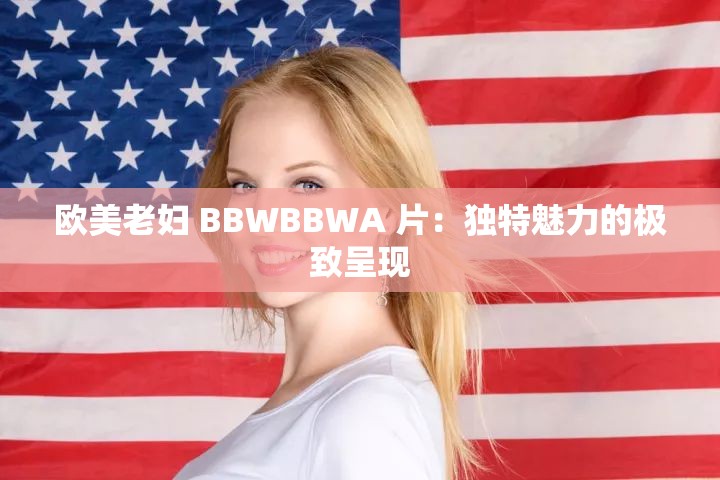 欧美老妇 BBWBBWA 片：独特魅力的极致呈现