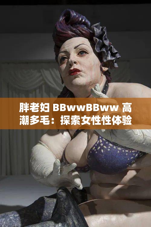 胖老妇 BBwwBBww 高潮多毛：探索女性性体验的奥秘