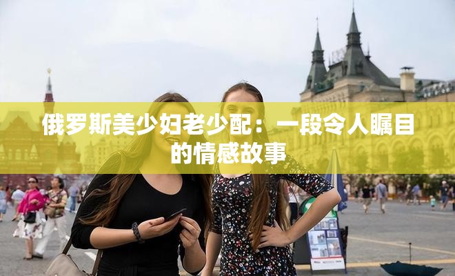 俄罗斯美少妇老少配：一段令人瞩目的情感故事