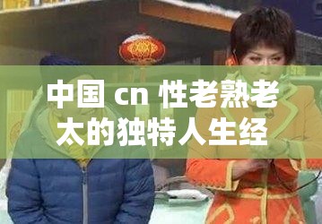 中国 cn 性老熟老太的独特人生经历与感悟