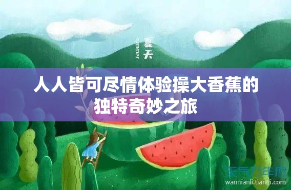 人人皆可尽情体验操大香蕉的独特奇妙之旅