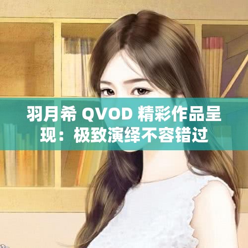 羽月希 QVOD 精彩作品呈现：极致演绎不容错过