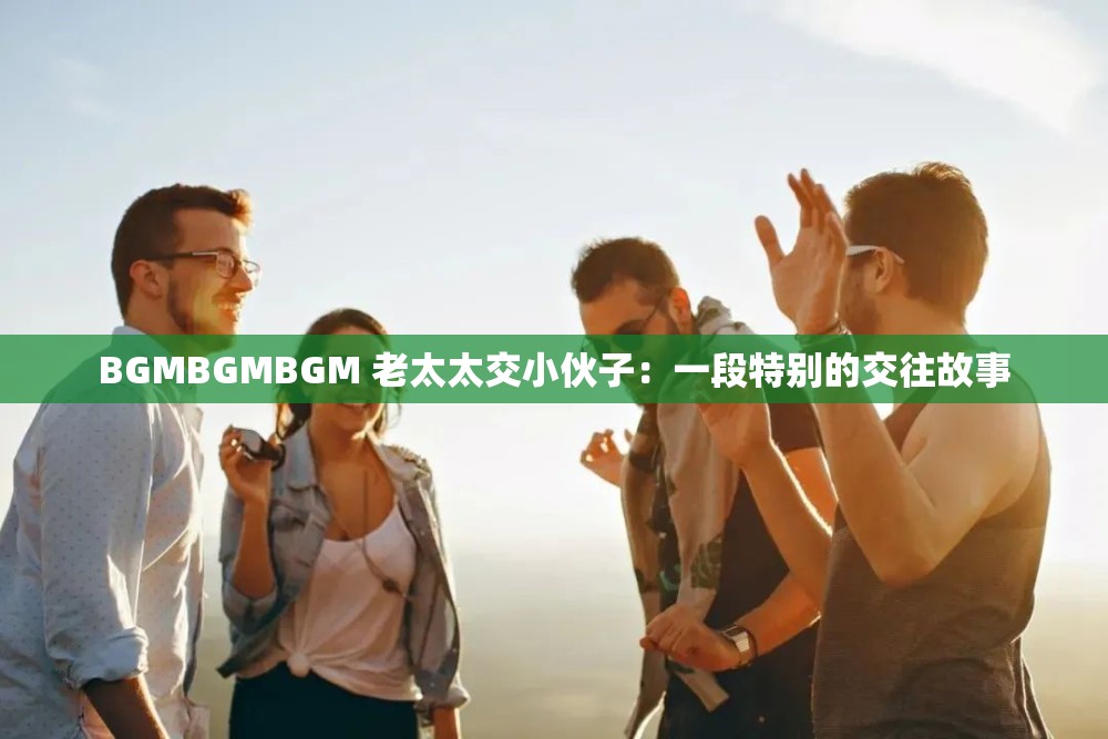 BGMBGMBGM 老太太交小伙子：一段特别的交往故事