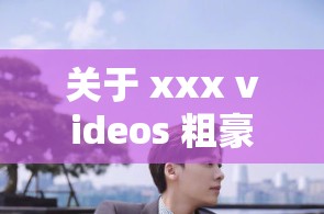 关于 xxx videos 粗豪的独特视角与精彩呈现