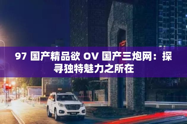 97 国产精品欲 OV 国产三炮网：探寻独特魅力之所在