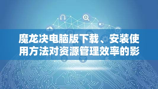 魔龙决电脑版下载、安装使用方法对资源管理效率的影响及优化策略探讨