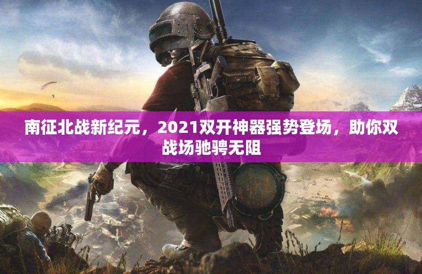 南征北战新纪元，2021双开神器强势登场，助你双战场驰骋无阻