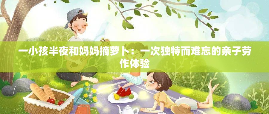 一小孩半夜和妈妈摘萝卜：一次独特而难忘的亲子劳作体验