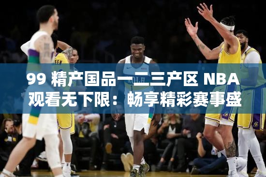 99 精产国品一二三产区 NBA 观看无下限：畅享精彩赛事盛宴