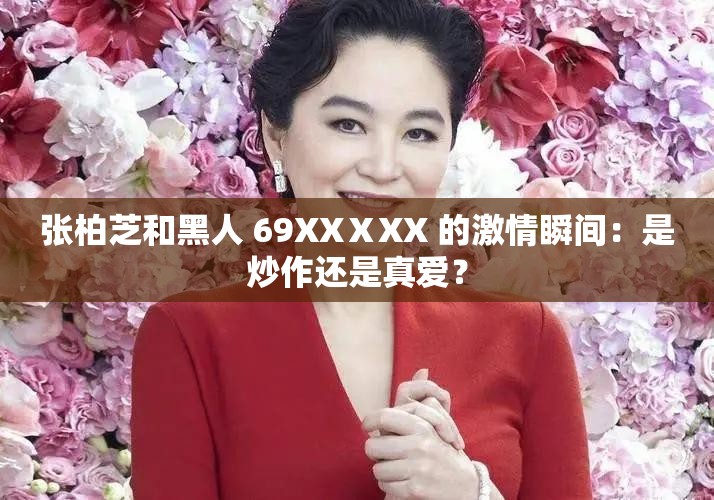 张柏芝和黑人 69XXⅩXX 的激情瞬间：是炒作还是真爱？