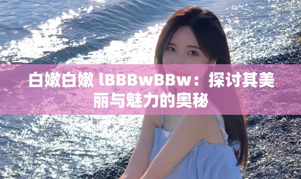 白嫩白嫩 lBBBwBBw：探讨其美丽与魅力的奥秘