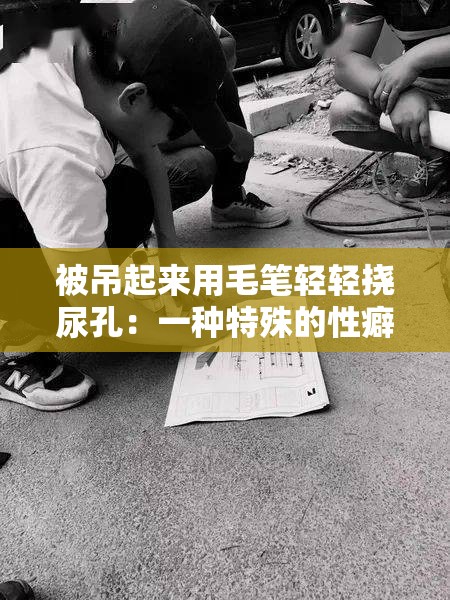 被吊起来用毛笔轻轻挠尿孔：一种特殊的性癖好探索