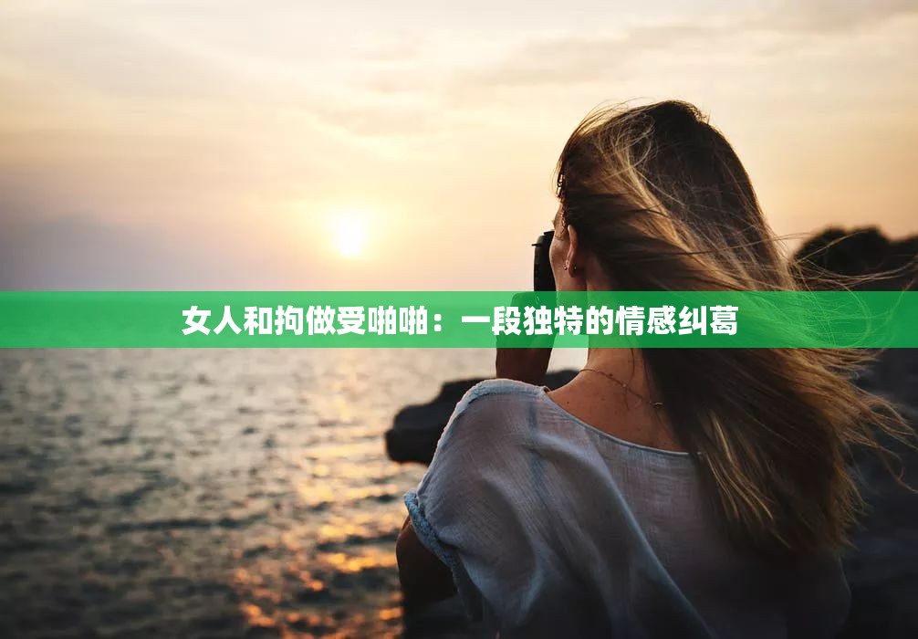 女人和拘做受啪啪：一段独特的情感纠葛