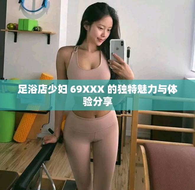 足浴店少妇 69XXX 的独特魅力与体验分享