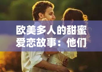 欧美多人的甜蜜爱恋故事：他们的感情之路将如何发展？