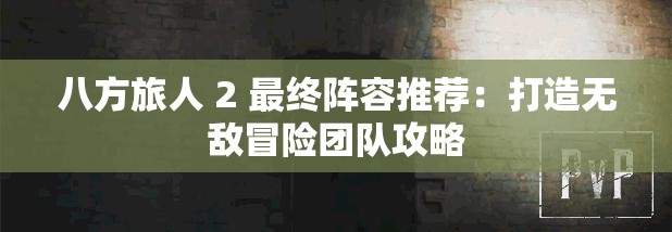 八方旅人 2 最终阵容推荐：打造无敌冒险团队攻略