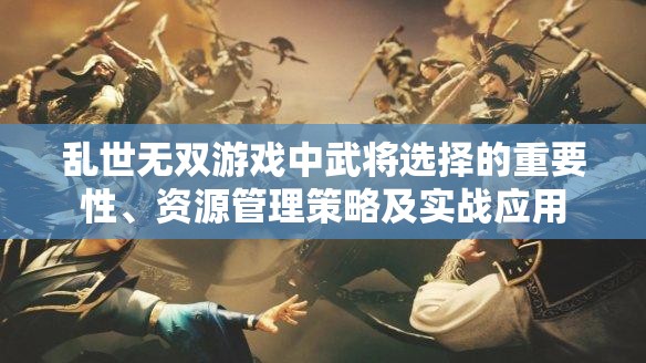 乱世无双游戏中武将选择的重要性、资源管理策略及实战应用