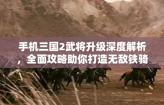 手机三国2武将升级深度解析，全面攻略助你打造无敌铁骑的必胜秘诀