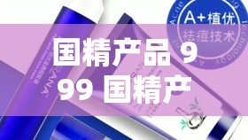 国精产品 999 国精产精华好用性评价：全面深入的功效解析与体验分享