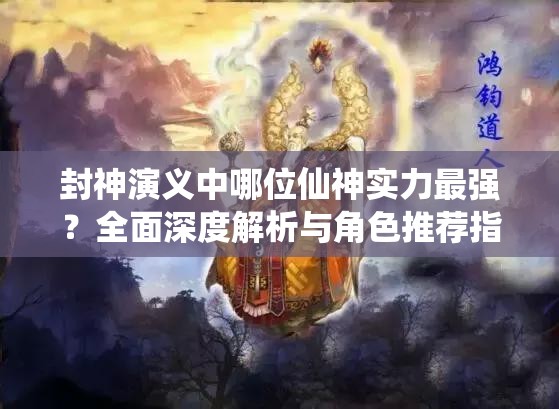 封神演义中哪位仙神实力最强？全面深度解析与角色推荐指南