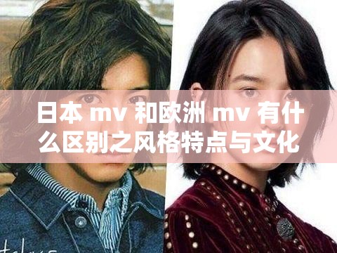 日本 mv 和欧洲 mv 有什么区别之风格特点与文化内涵差异