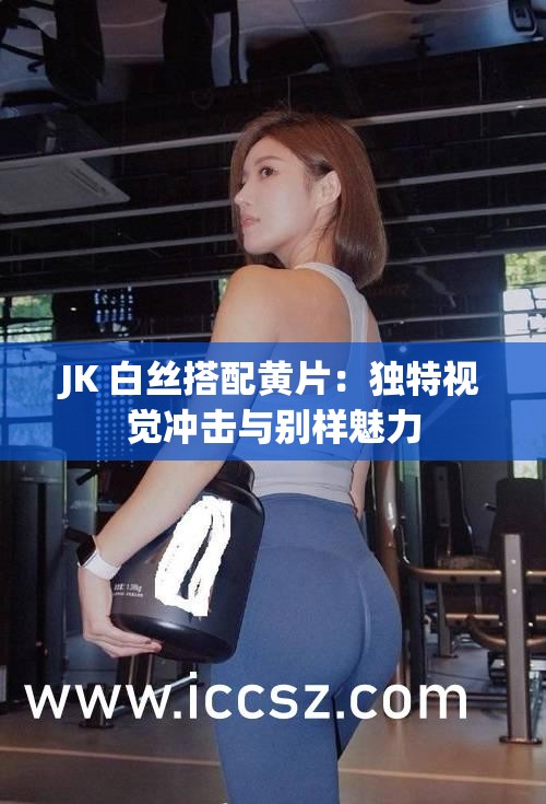 JK 白丝搭配黄片：独特视觉冲击与别样魅力