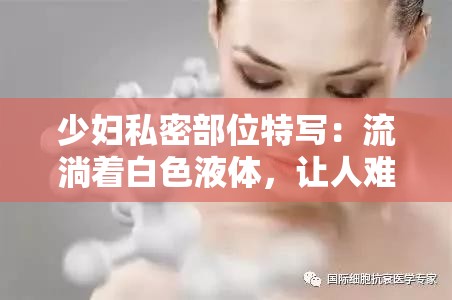 少妇私密部位特写：流淌着白色液体，让人难以抗拒