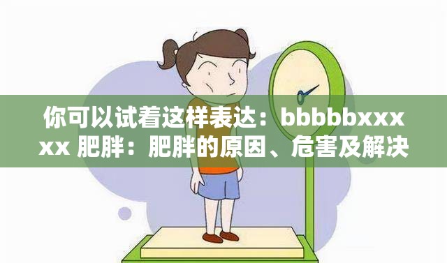 你可以试着这样表达：bbbbbxxxxx 肥胖：肥胖的原因、危害及解决方案