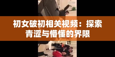 初女破初相关视频：探索青涩与懵懂的界限