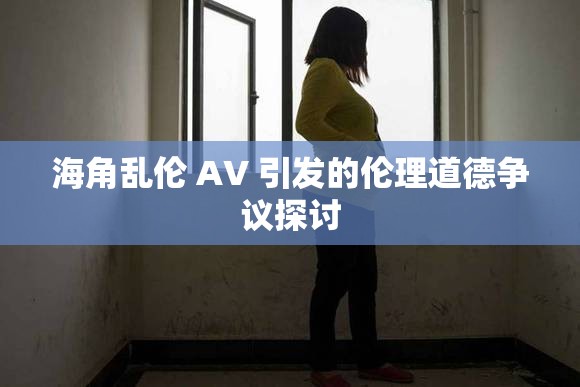 海角乱伦 AV 引发的伦理道德争议探讨