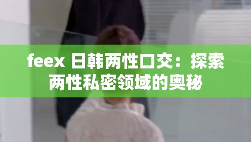 feex 日韩两性口交：探索两性私密领域的奥秘