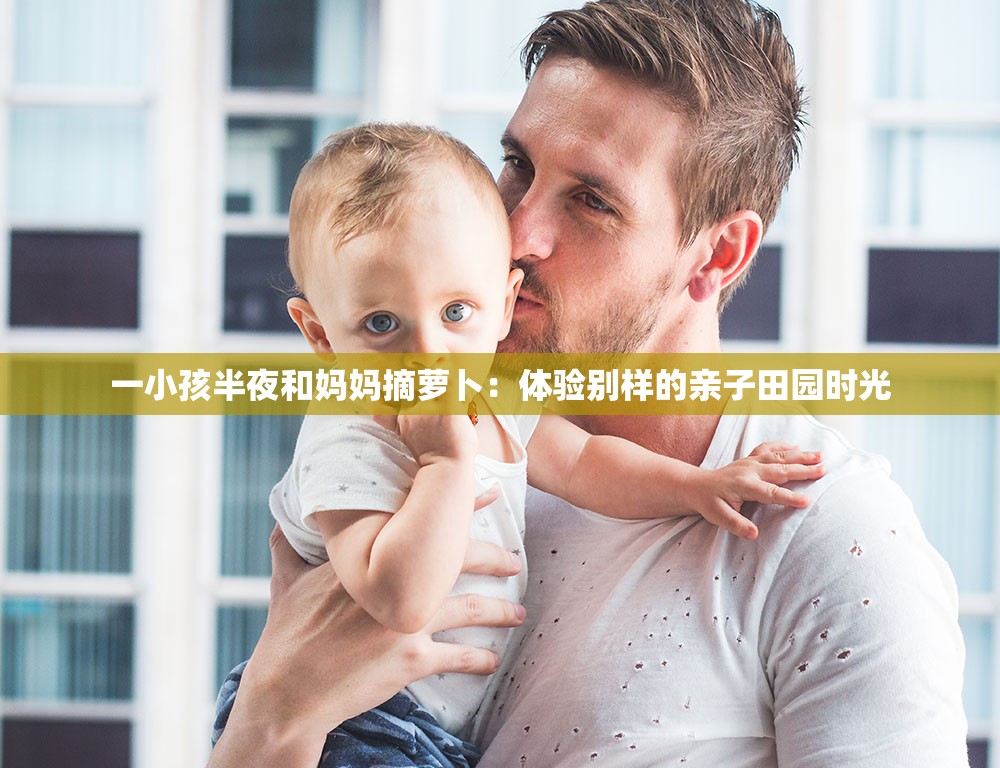 一小孩半夜和妈妈摘萝卜：体验别样的亲子田园时光