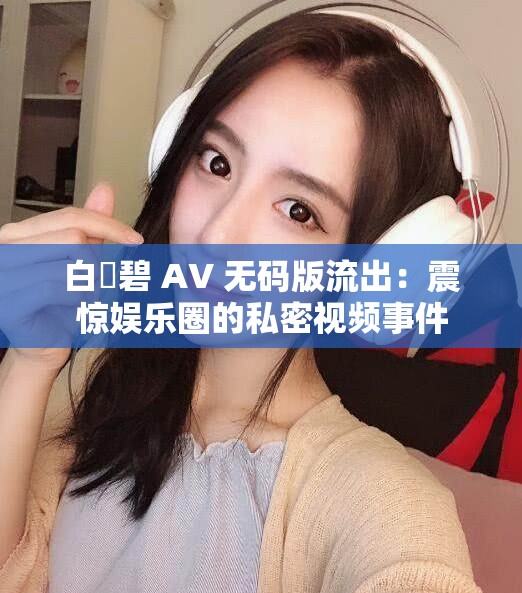 白咲碧 AV 无码版流出：震惊娱乐圈的私密视频事件