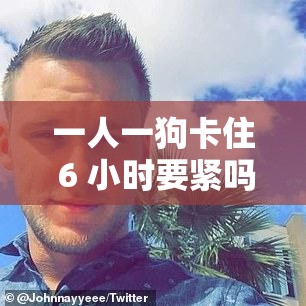 一人一狗卡住 6 小时要紧吗：后续情况如何令人关注