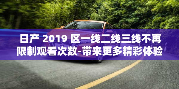 日产 2019 区一线二线三线不再限制观看次数-带来更多精彩体验