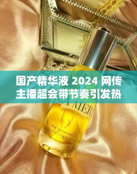 国产精华液 2024 网传主播超会带节奏引发热议