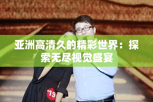 亚洲高清久的精彩世界：探索无尽视觉盛宴