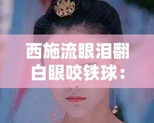 西施流眼泪翻白眼咬铁球：让人忍俊不禁的独特表情